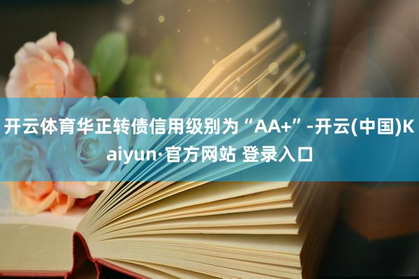 开云体育华正转债信用级别为“AA+”-开云(中国)Kaiyun·官方网站 登录入口