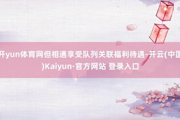 开yun体育网但相通享受队列关联福利待遇-开云(中国)Kaiyun·官方网站 登录入口