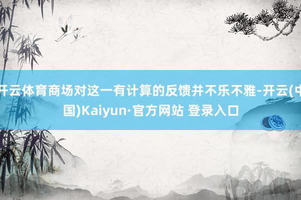 开云体育商场对这一有计算的反馈并不乐不雅-开云(中国)Kaiyun·官方网站 登录入口