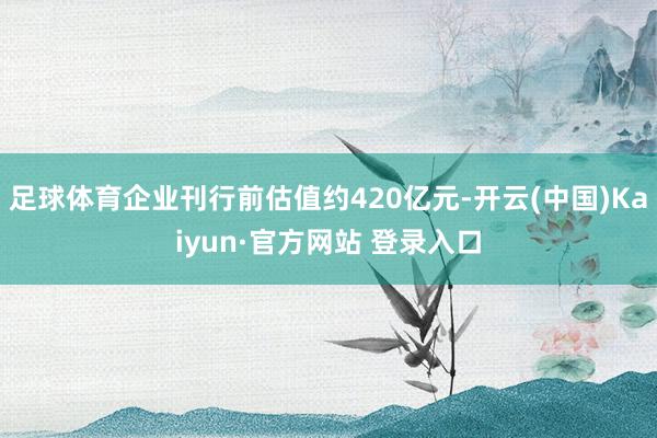 足球体育企业刊行前估值约420亿元-开云(中国)Kaiyun·官方网站 登录入口