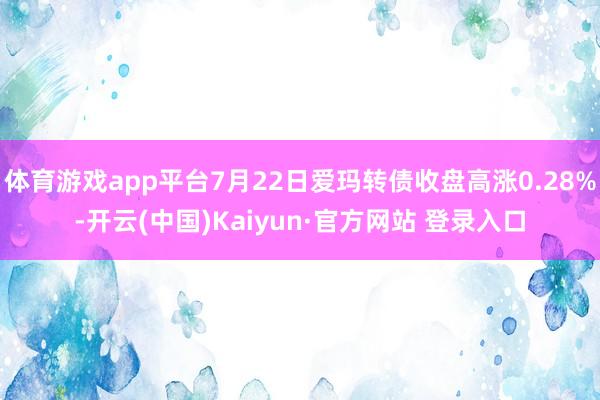 体育游戏app平台7月22日爱玛转债收盘高涨0.28%-开云(中国)Kaiyun·官方网站 登录入口