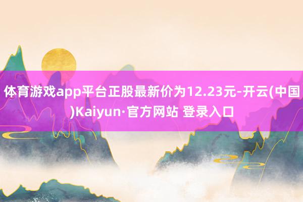 体育游戏app平台正股最新价为12.23元-开云(中国)Kaiyun·官方网站 登录入口