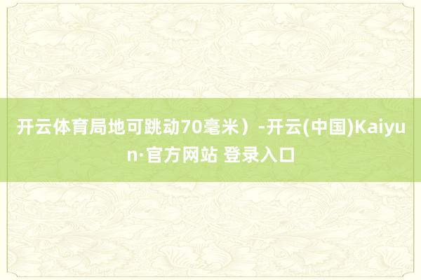 开云体育局地可跳动70毫米)-开云(中国)Kaiyun·官方网站 登录入口