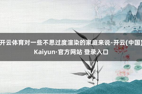 开云体育对一些不思过度渲染的家庭来说-开云(中国)Kaiyun·官方网站 登录入口
