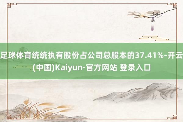 足球体育统统执有股份占公司总股本的37.41%-开云(中国)Kaiyun·官方网站 登录入口