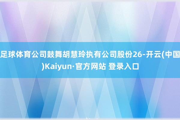 足球体育公司鼓舞胡慧玲执有公司股份26-开云(中国)Kaiyun·官方网站 登录入口