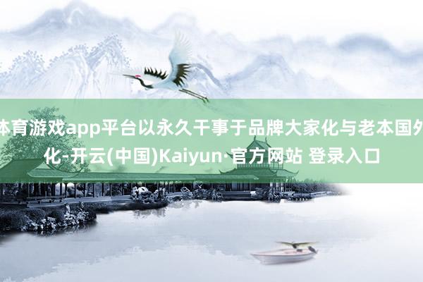 体育游戏app平台以永久干事于品牌大家化与老本国外化-开云(中国)Kaiyun·官方网站 登录入口
