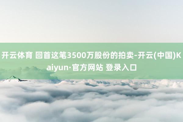 开云体育 回首这笔3500万股份的拍卖-开云(中国)Kaiyun·官方网站 登录入口