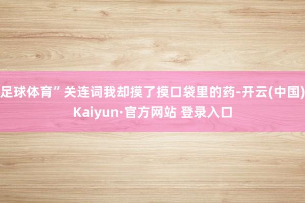 足球体育”关连词我却摸了摸口袋里的药-开云(中国)Kaiyun·官方网站 登录入口