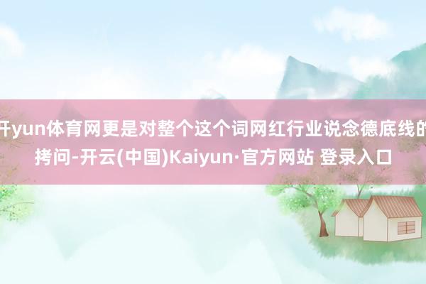 开yun体育网更是对整个这个词网红行业说念德底线的拷问-开云(中国)Kaiyun·官方网站 登录入口