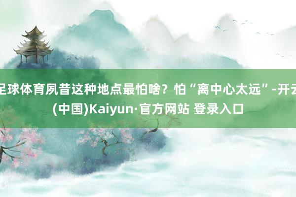 足球体育夙昔这种地点最怕啥？怕“离中心太远”-开云(中国)Kaiyun·官方网站 登录入口