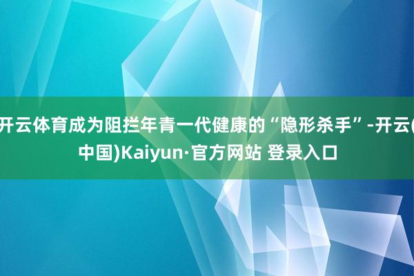 开云体育成为阻拦年青一代健康的“隐形杀手”-开云(中国)Kaiyun·官方网站 登录入口