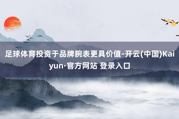足球体育投资于品牌腕表更具价值-开云(中国)Kaiyun·官方网站 登录入口