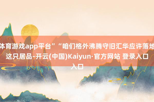 体育游戏app平台”“咱们格外沸腾守旧汇华应许落地这只居品-开云(中国)Kaiyun·官方网站 登录入口