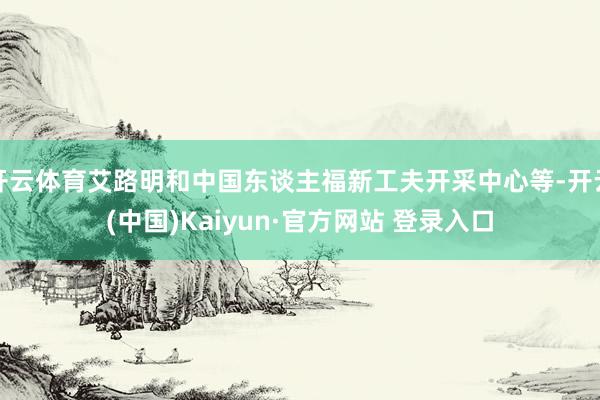 开云体育艾路明和中国东谈主福新工夫开采中心等-开云(中国)Kaiyun·官方网站 登录入口