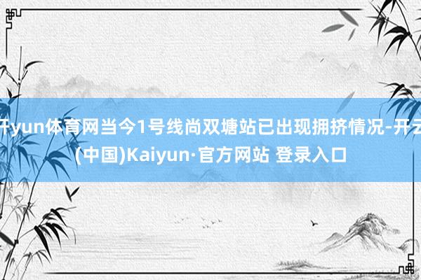 开yun体育网当今1号线尚双塘站已出现拥挤情况-开云(中国)Kaiyun·官方网站 登录入口