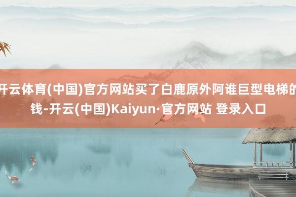 开云体育(中国)官方网站买了白鹿原外阿谁巨型电梯的钱-开云(中国)Kaiyun·官方网站 登录入口