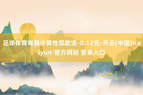 足球体育每股计算性现款流-0.12元-开云(中国)Kaiyun·官方网站 登录入口