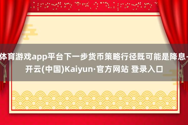 体育游戏app平台下一步货币策略行径既可能是降息-开云(中国)Kaiyun·官方网站 登录入口