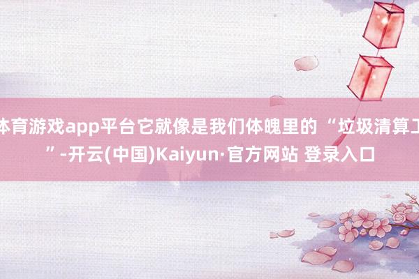 体育游戏app平台它就像是我们体魄里的 “垃圾清算工”-开云(中国)Kaiyun·官方网站 登录入口