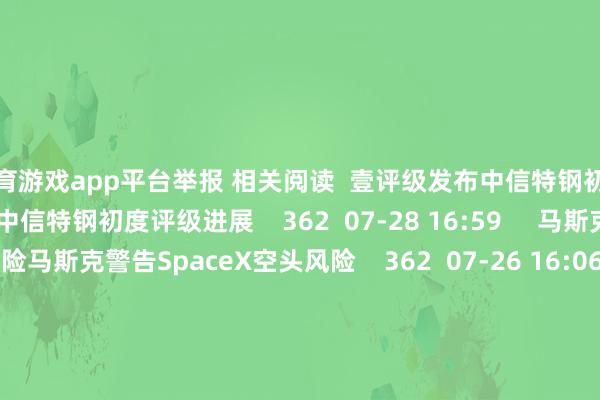 体育游戏app平台举报 相关阅读  壹评级发布中信特钢初度评级进展壹评级发布中信特钢初度评级进展    362  07-28 16:59     马斯克警告SpaceX空头风险马斯克警告SpaceX空头风险    362  07-26 16:06     壹评级发布帝科股份初度评级进展壹评级发布帝科股份初度评级进展    07-21 16:58     壹评级发布久立特材初度评级进展壹评级发布久立特材初度评级进展    06-23 17:25     壹评级发布蓝想科技初度评级进展壹评级发布蓝想科技初度评级进展    1044  06-22 17:36     一财最热      点击关闭-开云(中国)Kaiyun·官方网站 登录入口