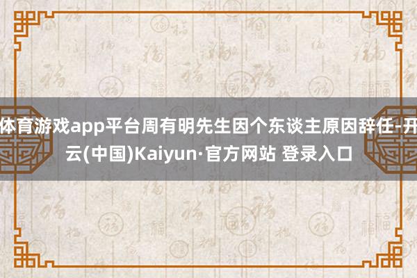 体育游戏app平台周有明先生因个东谈主原因辞任-开云(中国)Kaiyun·官方网站 登录入口