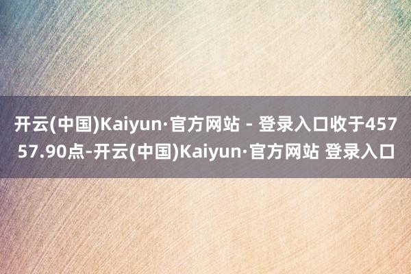 开云(中国)Kaiyun·官方网站 - 登录入口收于45757.90点-开云(中国)Kaiyun·官方网站 登录入口