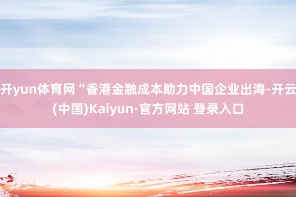 开yun体育网“香港金融成本助力中国企业出海-开云(中国)Kaiyun·官方网站 登录入口