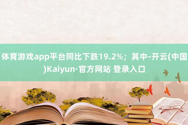体育游戏app平台同比下跌19.2%;其中-开云(中国)Kaiyun·官方网站 登录入口