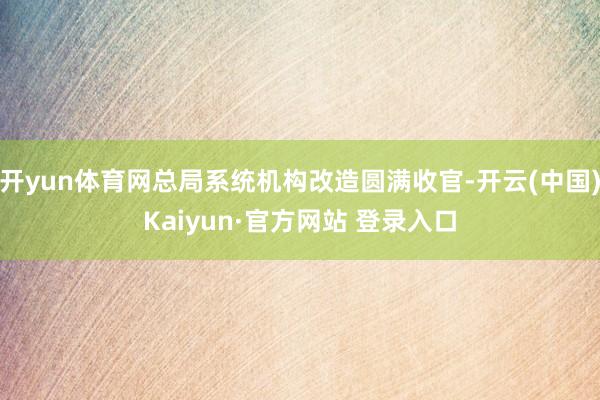 开yun体育网总局系统机构改造圆满收官-开云(中国)Kaiyun·官方网站 登录入口