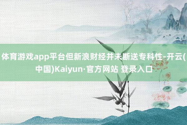 体育游戏app平台但新浪财经并未断送专科性-开云(中国)Kaiyun·官方网站 登录入口
