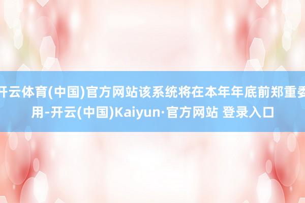 开云体育(中国)官方网站该系统将在本年年底前郑重委用-开云(中国)Kaiyun·官方网站 登录入口