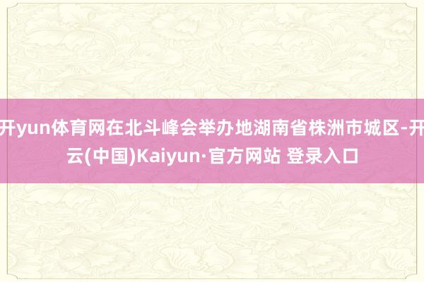 开yun体育网在北斗峰会举办地湖南省株洲市城区-开云(中国)Kaiyun·官方网站 登录入口
