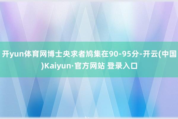 开yun体育网博士央求者鸠集在90-95分-开云(中国)Kaiyun·官方网站 登录入口