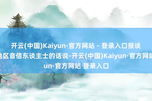 开云(中国)Kaiyun·官方网站 - 登录入口报谈征引又名地区音信东谈主士的话说-开云(中国)Kaiyun·官方网站 登录入口