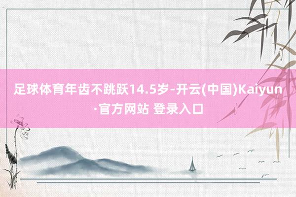 足球体育年齿不跳跃14.5岁-开云(中国)Kaiyun·官方网站 登录入口