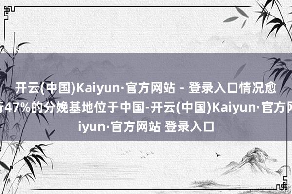 开云(中国)Kaiyun·官方网站 - 登录入口情况愈加隆起:内行47%的分娩基地位于中国-开云(中国)Kaiyun·官方网站 登录入口