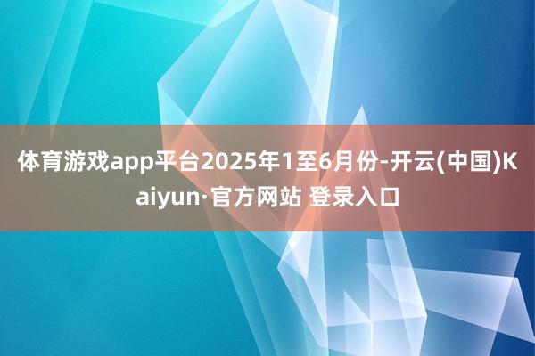 体育游戏app平台2025年1至6月份-开云(中国)Kaiyun·官方网站 登录入口