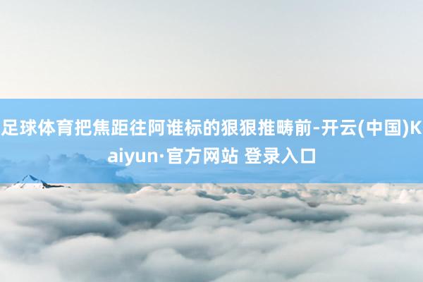 足球体育把焦距往阿谁标的狠狠推畴前-开云(中国)Kaiyun·官方网站 登录入口
