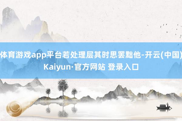 体育游戏app平台若处理层其时思罢黜他-开云(中国)Kaiyun·官方网站 登录入口