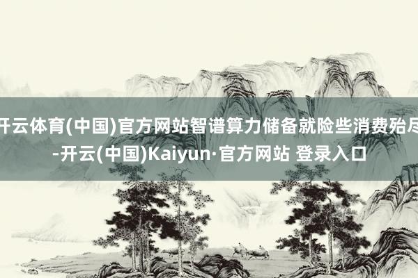 开云体育(中国)官方网站智谱算力储备就险些消费殆尽-开云(中国)Kaiyun·官方网站 登录入口
