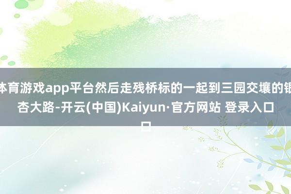体育游戏app平台然后走残桥标的一起到三园交壤的银杏大路-开云(中国)Kaiyun·官方网站 登录入口
