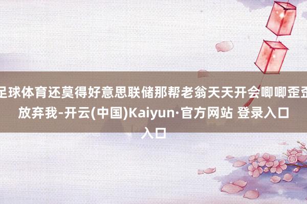 足球体育还莫得好意思联储那帮老翁天天开会唧唧歪歪放弃我-开云(中国)Kaiyun·官方网站 登录入口