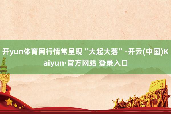开yun体育网行情常呈现“大起大落”-开云(中国)Kaiyun·官方网站 登录入口