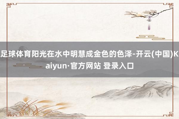 足球体育阳光在水中明慧成金色的色泽-开云(中国)Kaiyun·官方网站 登录入口