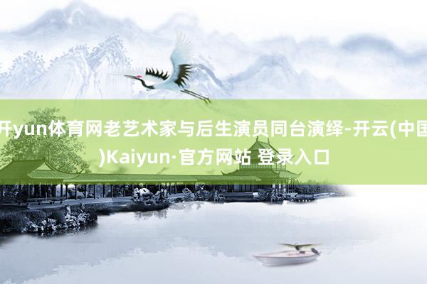 开yun体育网老艺术家与后生演员同台演绎-开云(中国)Kaiyun·官方网站 登录入口