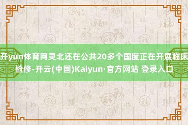 开yun体育网灵北还在公共20多个国度正在开展临床检修-开云(中国)Kaiyun·官方网站 登录入口