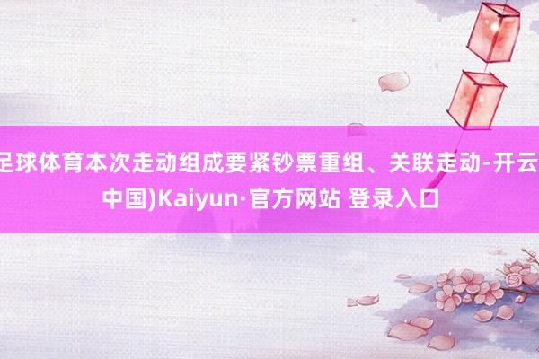 足球体育本次走动组成要紧钞票重组、关联走动-开云(中国)Kaiyun·官方网站 登录入口