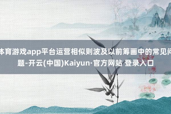 体育游戏app平台运营相似则波及以前筹画中的常见问题-开云(中国)Kaiyun·官方网站 登录入口