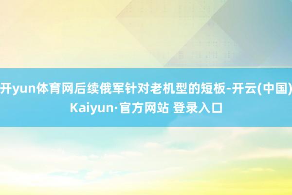 开yun体育网后续俄军针对老机型的短板-开云(中国)Kaiyun·官方网站 登录入口